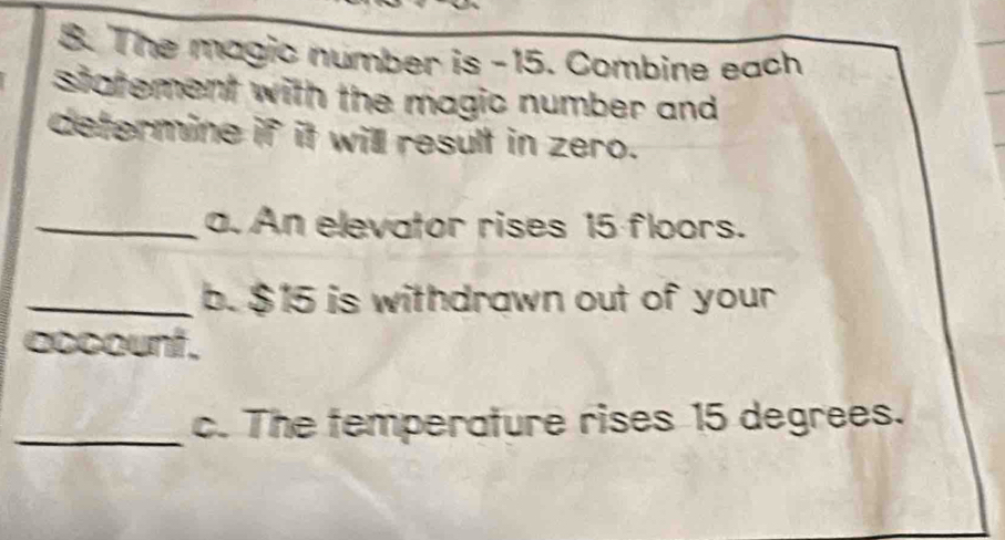 The magic number is -15. Combine each 
statement with the magic number and 
determine if it will result in zero. 
_a. An elevator rises 15 floors. 
_b. $15 is withdrawn out of your 
cocount . 
_c. The temperature rises 15 degrees.