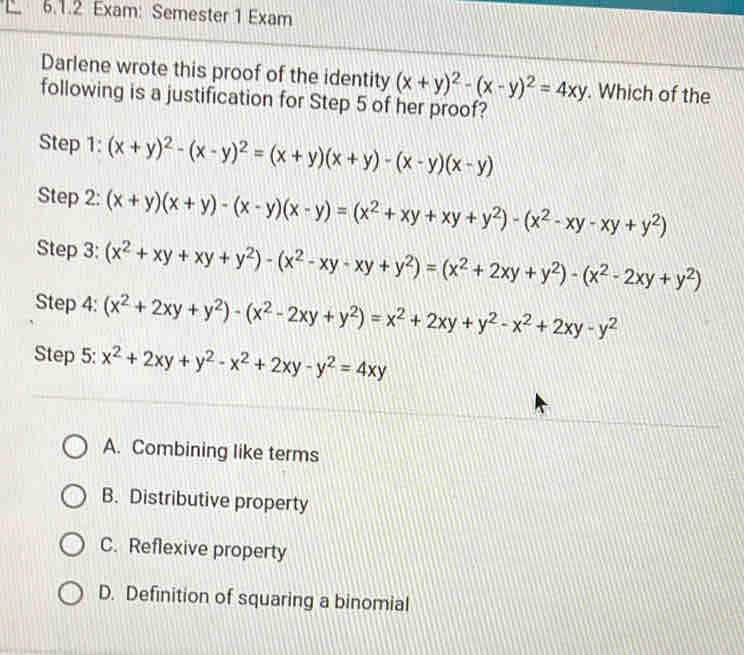 Exam: Semester 1 Exam
Darlene wrote this proof of the identity (x+y)^2-(x-y)^2=4xy. Which of the
following is a justification for Step 5 of her proof?
Step 1: (x+y)^2-(x-y)^2=(x+y)(x+y)-(x-y)(x-y)
Step 2: (x+y)(x+y)-(x-y)(x-y)=(x^2+xy+xy+y^2)-(x^2-xy-xy+y^2)
Step 3: (x^2+xy+xy+y^2)-(x^2-xy-xy+y^2)=(x^2+2xy+y^2)-(x^2-2xy+y^2)
Step 4: (x^2+2xy+y^2)-(x^2-2xy+y^2)=x^2+2xy+y^2-x^2+2xy-y^2
Step 5: x^2+2xy+y^2-x^2+2xy-y^2=4xy
A. Combining like terms
B. Distributive property
C. Reflexive property
D. Definition of squaring a binomial