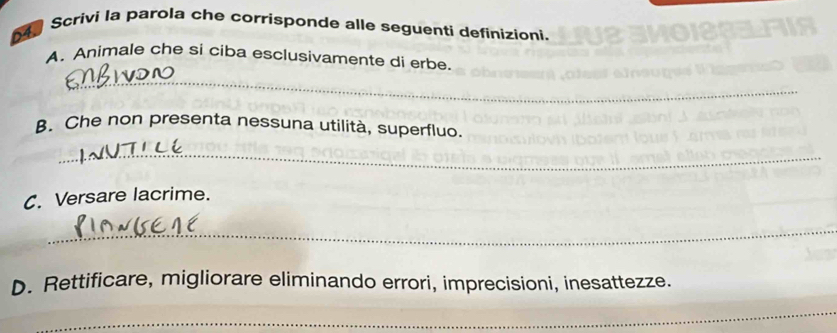 Scrivi la parola che corrisponde alle seguenti definizioni. 
A. Animale che si ciba esclusivamente di erbe. 
_ 
B. Che non presenta nessuna utilità, superfluo. 
_ 
C. Versare lacrime. 
_ 
D. Rettificare, migliorare eliminando errori, imprecisioni, inesattezze. 
_