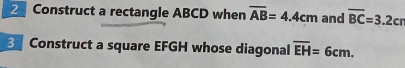 Construct a rectangle ABCD when overline AB=4.4cm and overline BC=3.2cr
Construct a square EFGH whose diagonal overline EH=6cm.