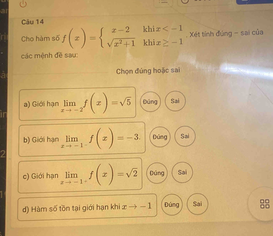 ar
Câu 14
Cho hàm số f(x)=beginarrayl x-2khix . Xét tính đúng - sai của
các mệnh đề sau:
Chọn đúng hoặc sai
a) Giới hạn limlimits _xto -2f(x)=sqrt(5) Đúng Sai
b) Giới hạn limlimits _xto -1^-f(x)=-3. Đúng Sai
c) Giới hạn limlimits _xto -1^+f(x)=sqrt(2) Đúng Sai
d) Hàm số tồn tại giới hạn khi x to -1 Đúng Sai