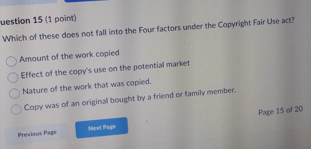 uestion 15 (1 point)
Which of these does not fall into the Four factors under the Copyright Fair Use act?
Amount of the work copied
Effect of the copy's use on the potential market
Nature of the work that was copied.
Copy was of an original bought by a friend or family member.
Previous Page Next Page Page 15 of 20