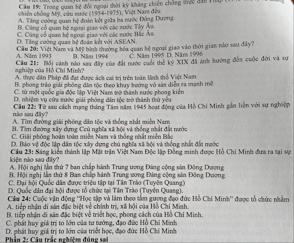 Trong quan hệ đổi ngoại thời kỳ kháng chiến chống thực dan Tháp (1
chiến chống Mỹ, cứu nước (1954-1975), Việt Nam đều
A. Tăng cường quan hệ đoàn kết giữa ba nước Đông Dương.
B. Củng cố quan hệ ngoại giao với các nước Tây Âu.
C. Cùng cố quan hệ ngoại giao với các nước Bắc Âu.
D. Tăng cường quan hệ đoàn kết với ASEAN.
Câu 20: Việt Nam và Mỹ bình thường hóa quan hệ ngoại giao vào thời gian nào sau đây?
A. Năm 1993 B. Năm 1994 C. Năm 1995 D. Năm 1996
Câu 21: Bối cảnh nào sau đây của đất nước cuối thế kỷ XIX đã ảnh hưởng đến cuộc đời và sự
nghiệp của Hồ Chí Minh?
A. thực dân Pháp đã đạt được ách cai trị trên toàn lãnh thổ Việt Nam
B. phong trào giải phóng dân tộc theo khuy hướng vô sản diễn ra mạnh mẽ
C. từ một quốc gia độc lập Việt Nam trở thành nước phong kiến
D. nhiệm vụ cứu nước giải phóng dân tộc trở thành thứ yều
Câu 22: Từ sau cách mạng tháng Tám năm 1945 hoạt động của Hồ Chí Minh gắn liền với sự nghiệp
nào sau đây?
A. Tìm đường giải phóng dân tộc và thống nhất miền Nam
B. Tìm đường xây dựng Ccủ nghĩa xã hội và thống nhất đất nước
C. Giải phóng hoàn toàn miền Nam và thống nhất miền Bắc
D. Bảo vệ độc lập dân tộc xây dựng chủ nghĩa xã hội và thống nhất đất nước
Câu 23: Sáng kiến thành lập Mặt trận Việt Nam Độc lập Đồng minh được Hồ Chí Minh đưa ra tại sự
kiện nào sau đây?
A. Hội nghị lần thứ 7 ban chấp hành Trung ương Đảng cộng sản Đông Dương
B. Hội nghị lần thứ 8 Ban chấp hành Trung ương Đảng cộng sản Đông Dương
C. Đại hội Quốc dân được triệu tập tại Tân Trào (Tuyên Quang)
D. Quốc dân đại hội được tổ chức tại Tân Trào (Tuyên Quang).
Câu 24: Cuộc vận động “Học tập và làm theo tấm gương đạo đức Hồ Chí Minh” được tổ chức nhằm
A. tiếp nhận di sản đặc biệt về chính trị, xã hội của Hồ Chí Minh.
B. tiếp nhận di sản đặc biệt về triết học, phong cách của Hồ Chí Minh.
C. phát huy giá trị to lớn của tư tưởng, đạo đức Hồ Chí Minh
D. phát huy giá trị to lớn của triết học, đạo đức Hồ Chí Minh
Phần 2: Câu trắc nghiệm đúng sai