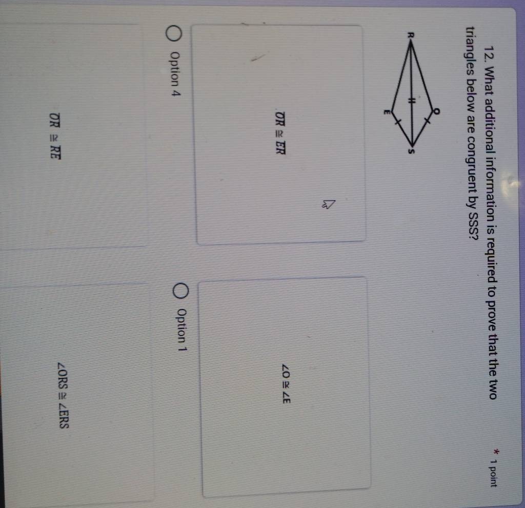 What additional information is required to prove that the two 1 point
triangles below are congruent by SSS?
overline OR≌ overline ER
∠ O≌ ∠ E
Option 4 Option 1
overline OR≌ overline RE
∠ ORS≌ ∠ ERS