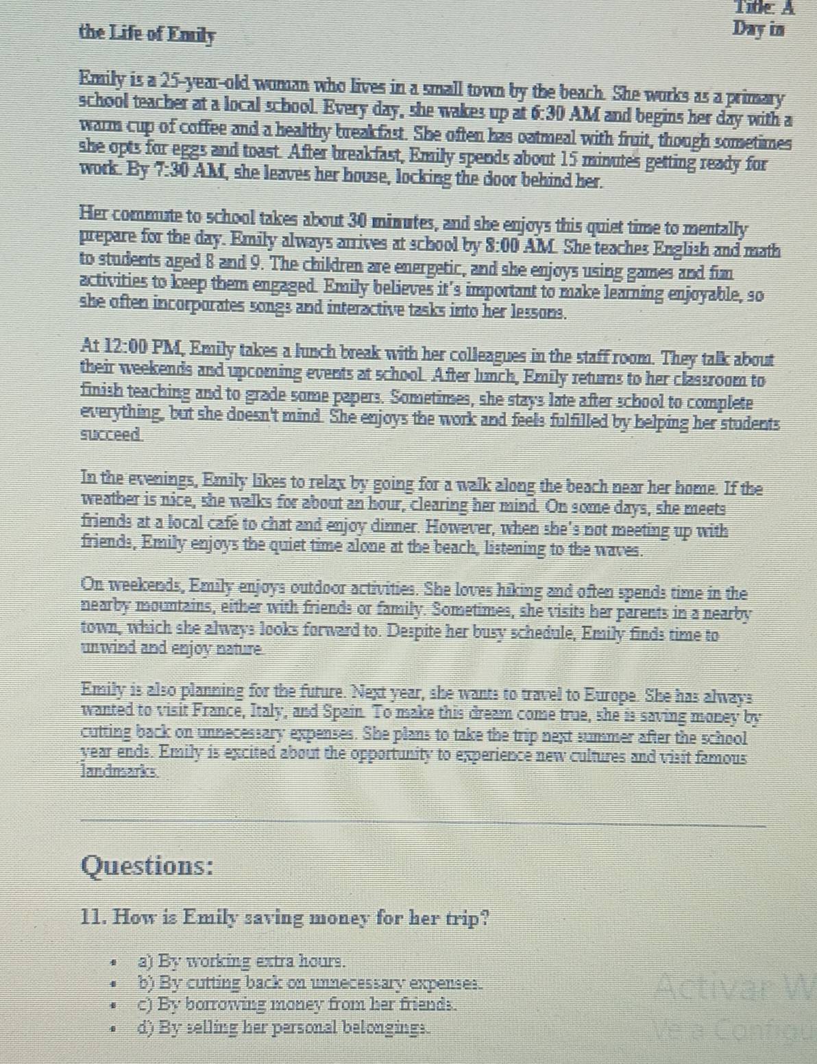 Title: A
the Life of Emily Day in
Emily is a 25-year-old woman who lives in a small town by the beach. She works as a primary
school teacher at a local school. Every day, she wakes up at 6:30 AM and begins her day with a a
warm cup of coffee and a healthy breakfast. She often has oatmeal with fruit, though sometimes
she opts for eggs and toast. After breakfast, Emily spends about 15 minutes getting ready for
work. By 7:30 AM, she leaves her house, locking the door behind her.
Her commute to school takes about 30 minutes, and she enjoys this quiet time to mentally
prepare for the day. Emily always arrives at school by 8:00 AM. She teaches English and math
to students aged 8 and 9. The children are energetic, and she enjoys using games and fun
activities to keep them engaged. Emily believes it’s important to make learning enjoyable, so
she often incorporates songs and interactive tasks into her lessons.
At 12:00 PM, Emily takes a lunch break with her colleagues in the staff room. They talk about
their weekends and upcoming events at school. After lunch, Emily returns to her classroom to
finish teaching and to grade some papers. Sometimes, she stays late after school to complete
everything, but she doesn't mind. She enjoys the work and feels fulfilled by helping her students
succeed.
In the evenings, Emily likes to relax by going for a walk along the beach near her home. If the
weather is nice, she walks for about an hour, clearing her mind. On some days, she meets
friends at a local cafe to chat and enjoy dinner. However, when she's not meeting up with
friends, Emily enjoys the quiet time alone at the beach, listening to the waves.
On weekends, Emily enjoys outdoor activities. She loves hiking and often spends time in the
nearby mountains, either with friends or family. Sometimes, she visits her parents in a nearby
town, which she always looks forward to. Despite her busy schedule, Emily finds time to
unwind and enjoy nature
Emily is also planning for the future. Next year, she wants to travel to Europe. She has always
wanted to visit France, Italy, and Spain. To make this dream come true, she is saving money by
cutting back on unnecessary expenses. She plans to take the trip next summer after the school
year ends. Emily is excited about the opportunity to experience new cultures and visit famous
landmarks
Questions:
11. How is Emily saving money for her trip?
a) By working extra hours.
b) By cutting back on unnecessary expenses.
c) By borrowing money from her friends.
d) By selling her personal belongings.