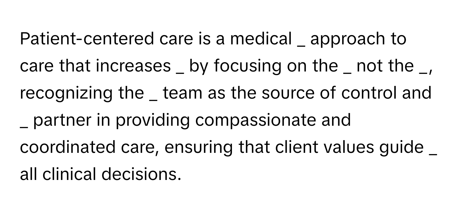 Patient-centered care is a medical  _ approach to care that increases  _ by focusing on the  _ not the  _, recognizing the  _ team as the source of control and  _ partner in providing compassionate and coordinated care, ensuring that client values guide  _ all clinical decisions.