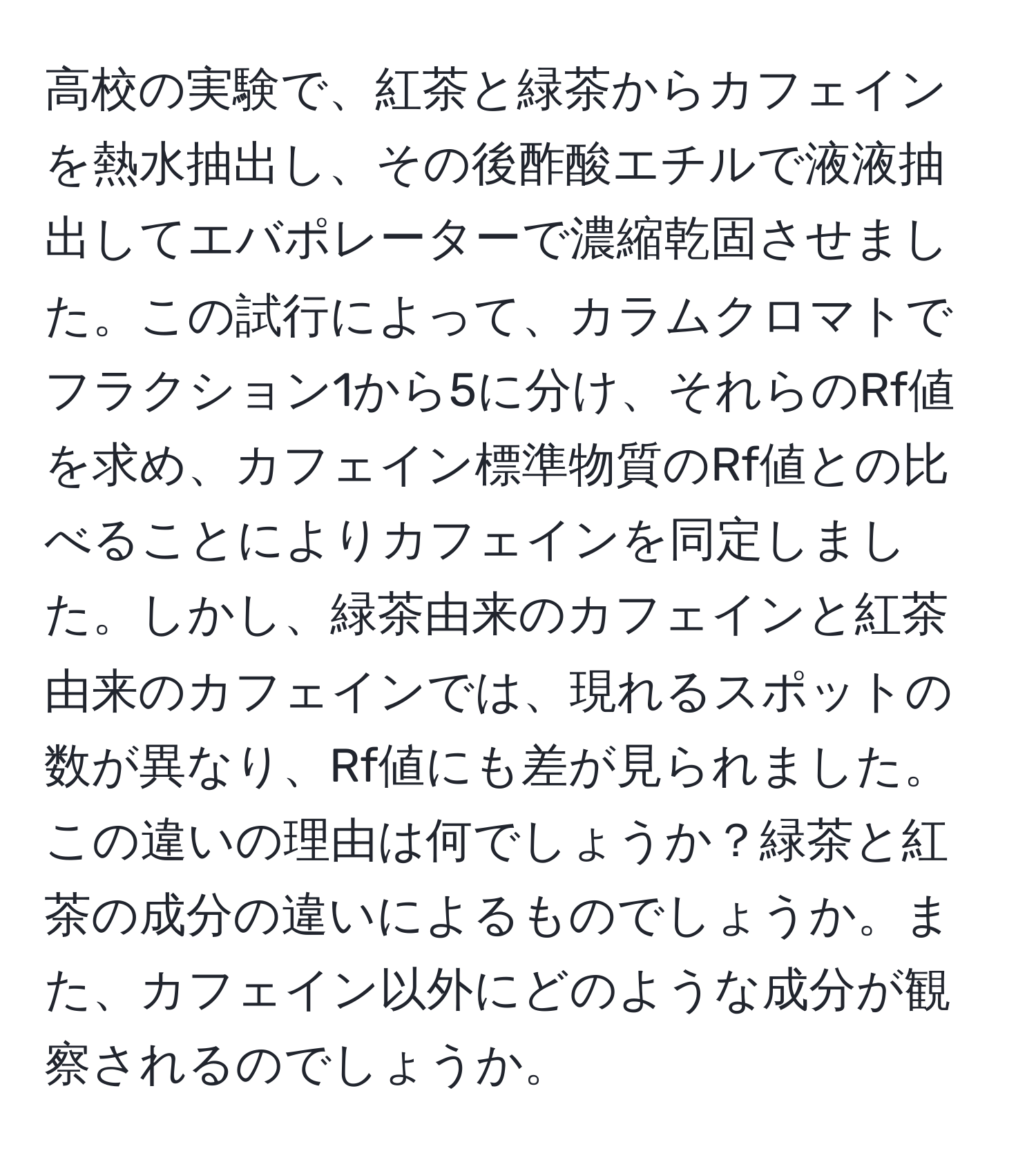 高校の実験で、紅茶と緑茶からカフェインを熱水抽出し、その後酢酸エチルで液液抽出してエバポレーターで濃縮乾固させました。この試行によって、カラムクロマトでフラクション1から5に分け、それらのRf値を求め、カフェイン標準物質のRf値との比べることによりカフェインを同定しました。しかし、緑茶由来のカフェインと紅茶由来のカフェインでは、現れるスポットの数が異なり、Rf値にも差が見られました。この違いの理由は何でしょうか？緑茶と紅茶の成分の違いによるものでしょうか。また、カフェイン以外にどのような成分が観察されるのでしょうか。