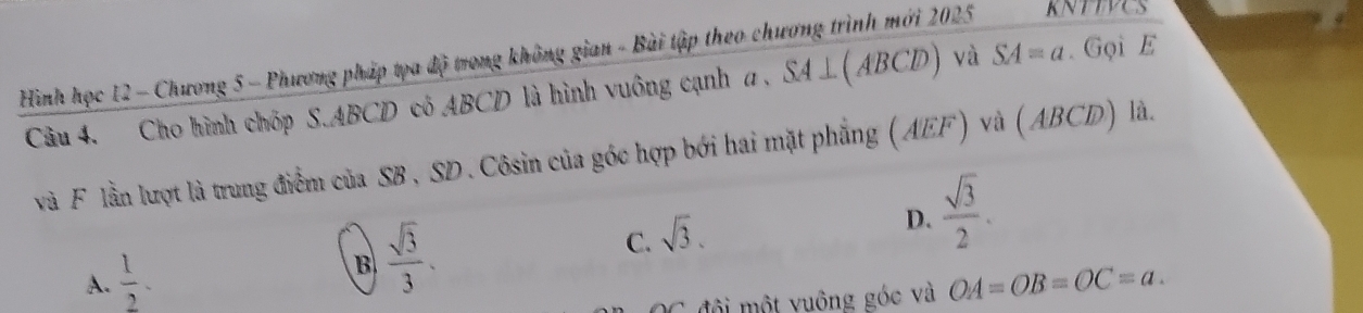 Hình học 12 - Chương 5 - Phương pháp tọa độ trong không gian - Bài tập theo chương trình mới 2025 KNTTVCS
Câu 4. Cho hình chóp S. ABCD cô ABCD là hình vuông cạnh a . SA⊥ (ABCD) và SA=a. Gọi E
và F lần lượt là trung điểm của SB , SD. Côsin của góc hợp bới hai mặt phẳng (AEF) và (ABCD) là.
A.  1/2 . B  sqrt(3)/3 . C. sqrt(3). D.  sqrt(3)/2 . 
đội ột v uông góc và OA=OB=OC=a.