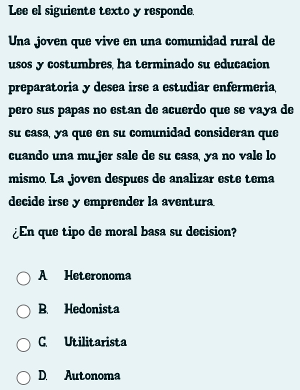 Lee el siguiente texto y responde.
Una joven que vive en una comunidad rural de
usos y costumbres, ha terminado su educacion
preparatoria y desea irse a estudiar enfermeria
pero sus papas no estan de acuerdo que se vaya de
su casa, ya que en su comunidad consideran que
cuando una mu jer sale de su casa, ya no vale lo
mismo La joven despues de analizar este tema
decide irse y emprender la aventura.
¿En que tipo de moral basa su decision?
A Heteronoma
B. Hedonista
C. Utilitarista
D. Autonoma