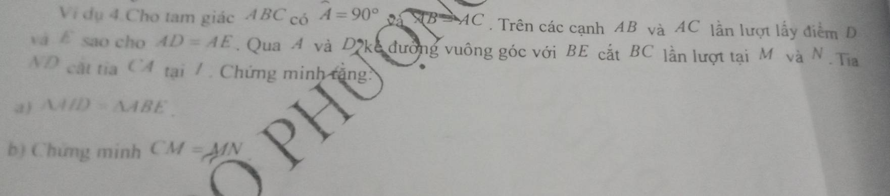 Vi dụ 4 Cho tam giác ABC có hat A=90° AB=AC. Trên các cạnh AB và AC lần lượt lấy điểm D
và E sao cho AD=AE. Qua A và D kc đường vuông góc với BE cắt BC lần lượt tại M và N. Tia 
ND cát tia CA tại /. Chứng minh tăng: 
a ) △ AHD=△ ABE
b) Chứng minh CM=MN