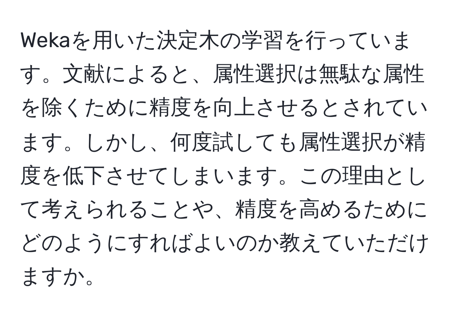 Wekaを用いた決定木の学習を行っています。文献によると、属性選択は無駄な属性を除くために精度を向上させるとされています。しかし、何度試しても属性選択が精度を低下させてしまいます。この理由として考えられることや、精度を高めるためにどのようにすればよいのか教えていただけますか。