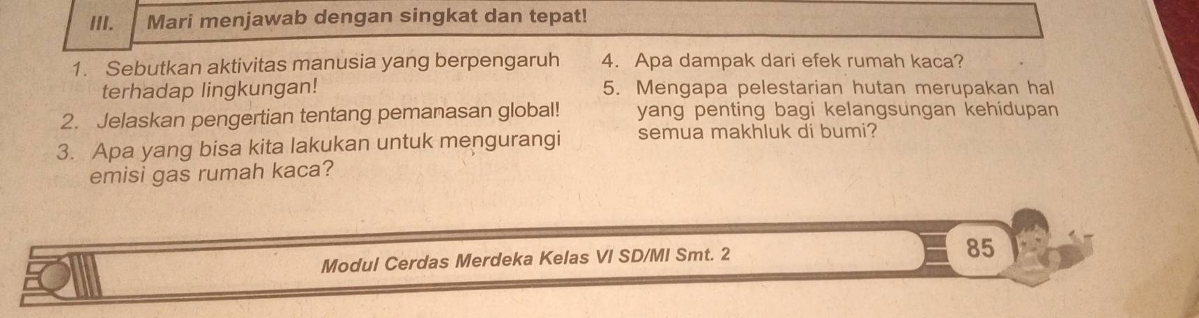 Mari menjawab dengan singkat dan tepat! 
1. Sebutkan aktivitas manusia yang berpengaruh 4. Apa dampak dari efek rumah kaca? 
terhadap lingkungan! 5. Mengapa pelestarian hutan merupakan hal 
2. Jelaskan pengertian tentang pemanasan global! yang penting bagi kelangsungan kehidupan 
3. Apa yang bisa kita lakukan untuk mengurangi 
semua makhluk di bumi? 
emisi gas rumah kaca? 
Modul Cerdas Merdeka Kelas VI SD/MI Smt. 2
85