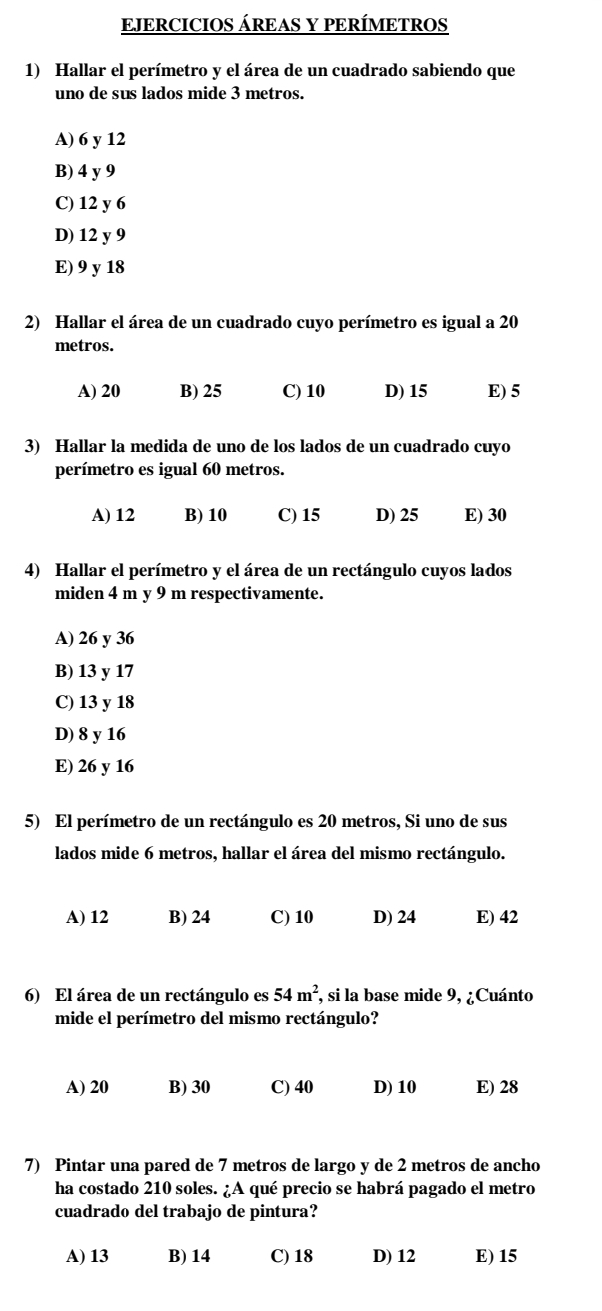 EJERCICIOS ÁREAS Y PERÍMETROS
1) Hallar el perímetro y el área de un cuadrado sabiendo que
uno de sus lados mide 3 metros.
A) 6 y 12
B) 4 y 9
C) 12 y 6
D) 12 y 9
E) 9 y 18
2) Hallar el área de un cuadrado cuyo perímetro es igual a 20
metros.
A) 20 B) 25 C) 10 D) 15 E) 5
3) Hallar la medida de uno de los lados de un cuadrado cuyo
perímetro es igual 60 metros.
A) 12 B) 10 C) 15 D) 25 E) 30
4) Hallar el perímetro y el área de un rectángulo cuyos lados
miden 4 m y 9 m respectivamente.
A) 26 y 36
B) 13 y 17
C) 13 y 18
D) 8 y 16
E) 26 y 16
5) El perímetro de un rectángulo es 20 metros, Si uno de sus
lados mide 6 metros, hallar el área del mismo rectángulo.
A) 12 B) 24 C) 10 D) 24 E) 42
6) El área de un rectángulo es 54m^2, , si la base mide 9, ¿Cuánto
mide el perímetro del mismo rectángulo?
A) 20 B) 30 C) 40 D) 10 E) 28
7) Pintar una pared de 7 metros de largo y de 2 metros de ancho
ha costado 210 soles. ¿A qué precio se habrá pagado el metro
cuadrado del trabajo de pintura?
A) 13 B) 14 C) 18 D) 12 E) 15