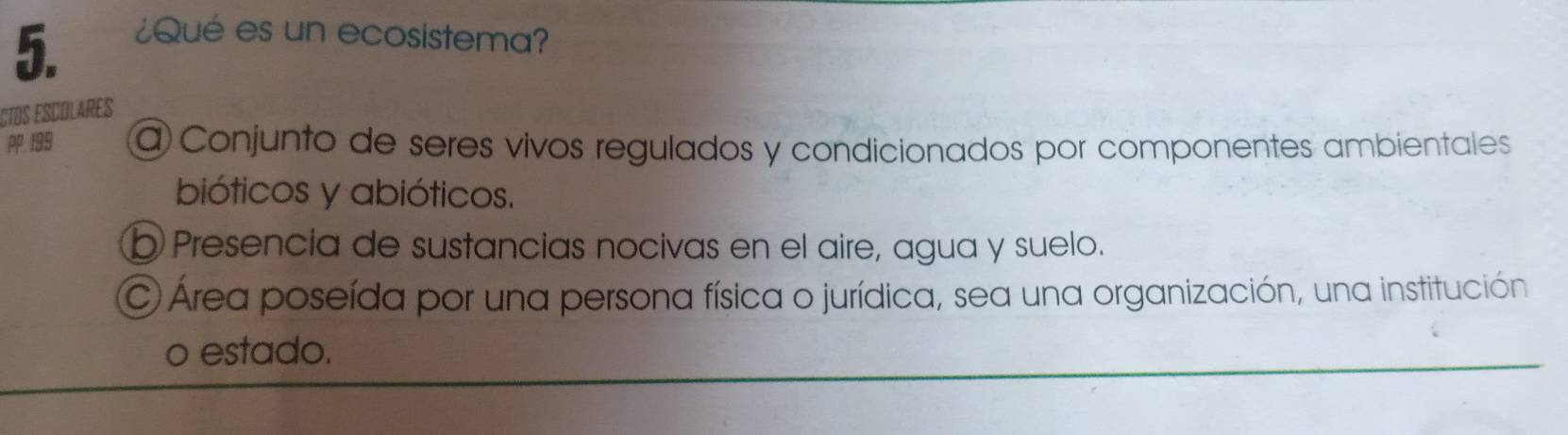 ¿Qué es un ecosistema?
CTOS ESCOLARES
P 199 a Conjunto de seres vivos regulados y condicionados por componentes ambientales
bióticos y abióticos.
b Presencia de sustancias nocivas en el aire, agua y suelo.
C Área poseída por una persona física o jurídica, sea una organización, una institución
o estado.