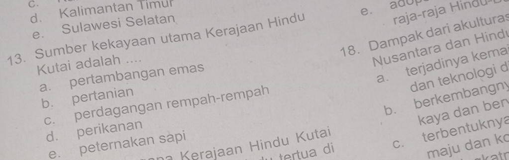 d. Kalimantan Timur
e. Sulawesi Selatan
raja-raja Hindu-I
13. Sumber kekayaan utama Kerajaan Hindu e. adup
18. Dampak dari akulturas
Kutai adalah ....
Nusantara dan Hind
a. terjadinya kema
dan teknologi d
a. pertambangan emas
b. berkembangny
b. pertanian
c. perdagangan rempah-rempah
kaya dan ben
d. perikanan
e. peternakan sapi
c. terbentuknya
maju dan ko
Kerajaan Hindu Kutai
tertua di