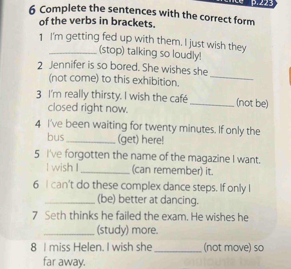 223 
6 Complete the sentences with the correct form 
of the verbs in brackets. 
1 I'm getting fed up with them. I just wish they 
(stop) talking so loudly! 
2 Jennifer is so bored. She wishes she 
(not come) to this exhibition._ 
3 I'm really thirsty. I wish the café _(not be) 
closed right now. 
4 I've been waiting for twenty minutes. If only the 
bus_ (get) here! 
5 I've forgotten the name of the magazine I want. 
l wish I_ (can remember) it. 
6 I can’t do these complex dance steps. If only I 
_(be) better at dancing. 
7 Seth thinks he failed the exam. He wishes he 
_(study) more. 
8 I miss Helen. I wish she _(not move) so 
far away.