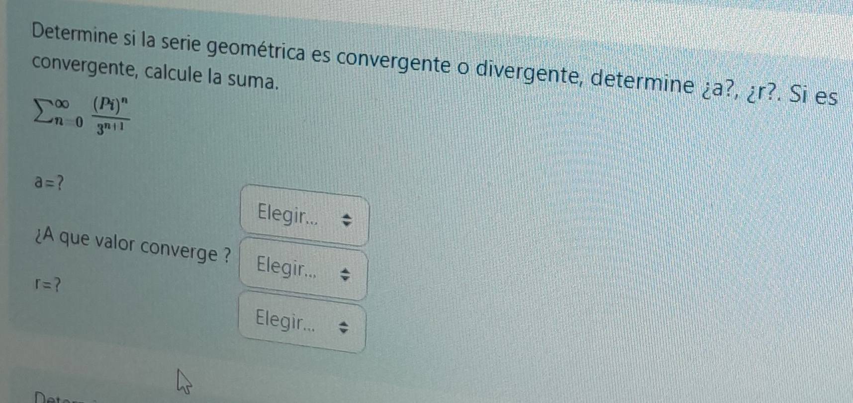 Determine si la serie geométrica es convergente o divergente, determine ¿a?, ¿ r?. Si es 
convergente, calcule la suma.
sumlimits (_n=0)^(∈fty)frac (Pi)^n3^(n+1)
a= ? 
Elegir... 
¿A que valor converge ? Elegir..,
r= ? 
Elegir...