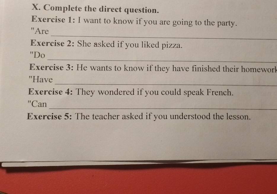 Complete the direct question. 
Exercise 1: I want to know if you are going to the party. 
_ 
"Are 
Exercise 2: She asked if you liked pizza. 
_ 
"Do 
Exercise 3: He wants to know if they have finished their homework 
_ 
"Have 
Exercise 4: They wondered if you could speak French. 
_ 
"Can 
Exercise 5: The teacher asked if you understood the lesson.