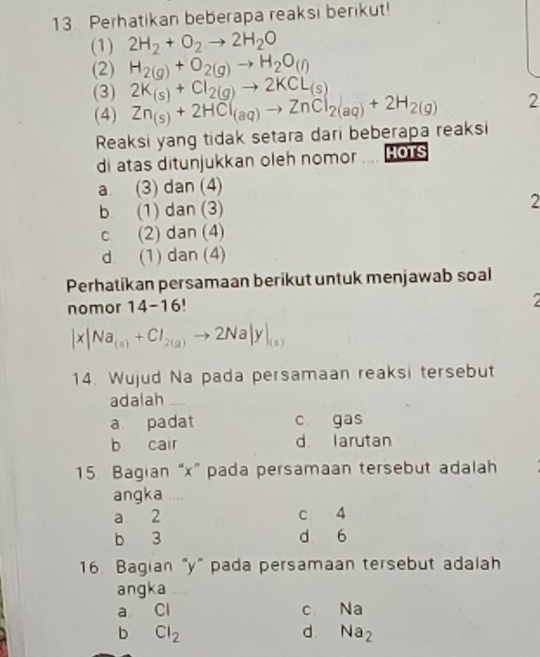 Perhatikan beberapa reaksi berikut!
(1) 2H_2+O_2to 2H_2O
(2) H_2(g)+O_2(g)to H_2O_(l)
(3) 2K_(s)+Cl_2(g)to 2KCL_(s)
(4) Zn_(s)+2HCl_(aq)to ZnCl_2(aq)+2H_2(g) 2
Reaksi yang tidak setara dari beberapa reaksi
di atas ditunjukkan oleh nomor HOTS
a. (3) dan (4)
b (1) dan (3) 2
c (2) dan (4)
d (1) dan (4)
Perhatikan persamaan berikut untuk menjawab soal
nomor 14-16!
|x|Na_(a)+Cl_2(g)to 2Na|y|_(s)
14. Wujud Na pada persamaan reaksi tersebut
adalah
a padat c gas
b cair d larutan
15. Bagian “ x ” pada persamaan tersebut adalah
angka
a 2 c 4
b 3 d 6
16. Bagian "y ” pada persamaan tersebut adalah
angka
a Cl C. Na
b Cl_2
d Na_2