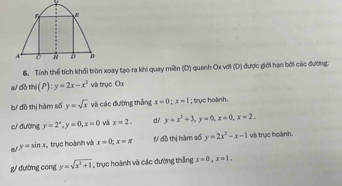 F E
A C H D B 
6. Tính thể tích khối tròn xoay tạo ra khi quay miền (D) quanh Ox với (D) được giới hạn bởi các đường: 
a/ đồ thj(P):y=2x-x^2 và trục Ox
b/ đồ thị hàm số y=sqrt(x) và các đường thẳng x=0; x=1; trục hoành. 
c/ đường y=2^x, y=0, x=0 và x=2. d/ y=x^2+3, y=0, x=0, x=2. 
e/ y=sin x :, trục hoành và x=0; x=π f/ đồ thị hàm số y=2x^2-x-1 và trục hoành. 
g/ đường cong y=sqrt(x^2+1) , trục hoành và các đường thẳng x=0, x=1.