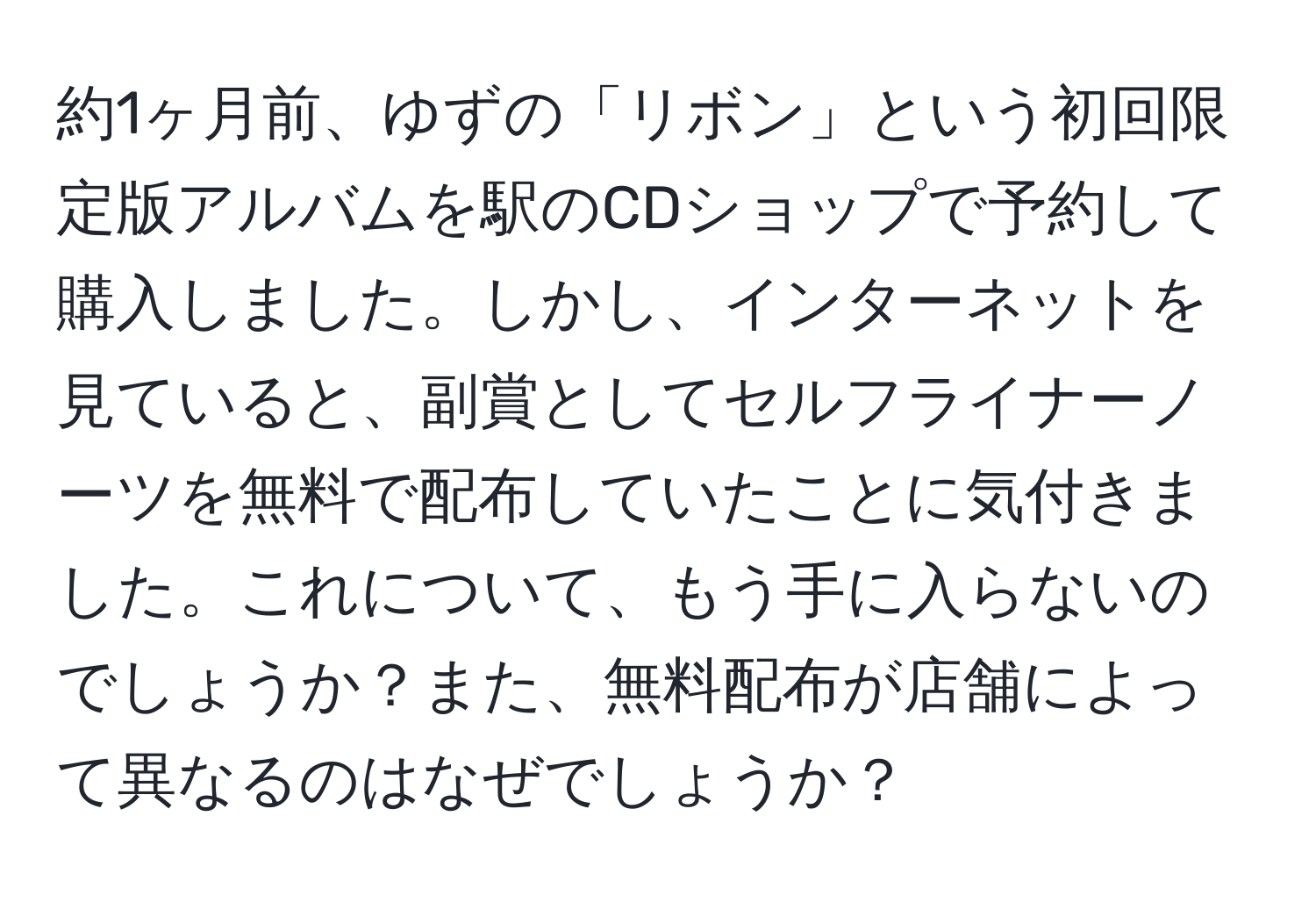 約1ヶ月前、ゆずの「リボン」という初回限定版アルバムを駅のCDショップで予約して購入しました。しかし、インターネットを見ていると、副賞としてセルフライナーノーツを無料で配布していたことに気付きました。これについて、もう手に入らないのでしょうか？また、無料配布が店舗によって異なるのはなぜでしょうか？