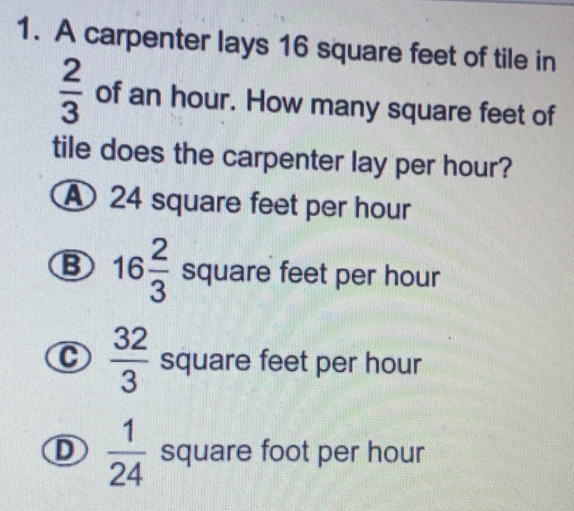 A carpenter lays 16 square feet of tile in
 2/3  of an hour. How many square feet of
tile does the carpenter lay per hour?
A 24 square feet per hour
B 16 2/3  square feet per hour
C  32/3  square feet per hour
D  1/24  square foot per hour