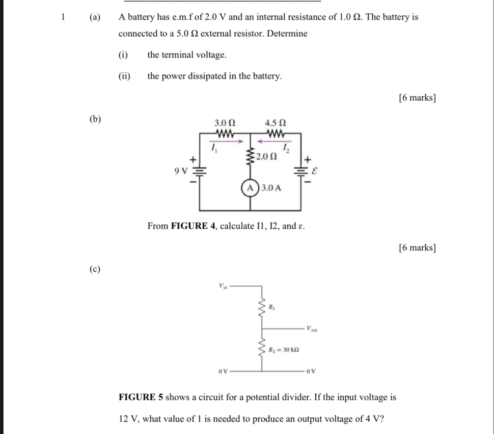 1 (a) A battery has e.m.f of 2.0 V and an internal resistance of 1.0 Ω. The battery is
connected to a 5.0 Ω external resistor. Determine
(i) the terminal voltage.
(ii) the power dissipated in the battery.
[6 marks]
(b) 
From FIGURE 4, calculate I1, I2, and ε.
[6 marks]
(c)
FIGURE 5 shows a circuit for a potential divider. If the input voltage is
12 V, what value of 1 is needed to produce an output voltage of 4 V?