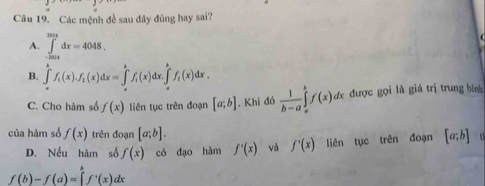 Các mệnh đề sau đây đúng hay sai?
A. ∈tlimits _(-2024)^(2024)dx=4048.
B. ∈tlimits _a^(bf_1)(x).f_2(x)dx=∈tlimits _a^(bf_1)(x)dx.∈tlimits _a^((b_1))f_2(x)dx.
C. Cho hàm số f(x) liên tục trên đoạn [a;b]. Khi đó  1/b-a ∈tlimits _a^(bf(x)dx được gọi là giá trị trung bình
của hàm số f(x) trên đoạn [a;b]. [a;b]
D. Nếu hàm số f(x) có đạo hàm f'(x) và f'(x) liên tục trên đoạn
f(b)-f(a)=∈tlimits _a^bf^,)(x)dx