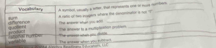 Vocabulary A symbol, usually a letter, that represents one or more numbers. 
_ 
sum A ratio of two integers where the denominator is not "?' 
difference 
quotient The answer when you add_ 
_ 
The answer to a multiplication problem. 
product 
rational number The answer when you divide. 
_ 
_ 
variable 
The answer when you subtract. 
_ 
014 Algebra Readiness Educators, LLC