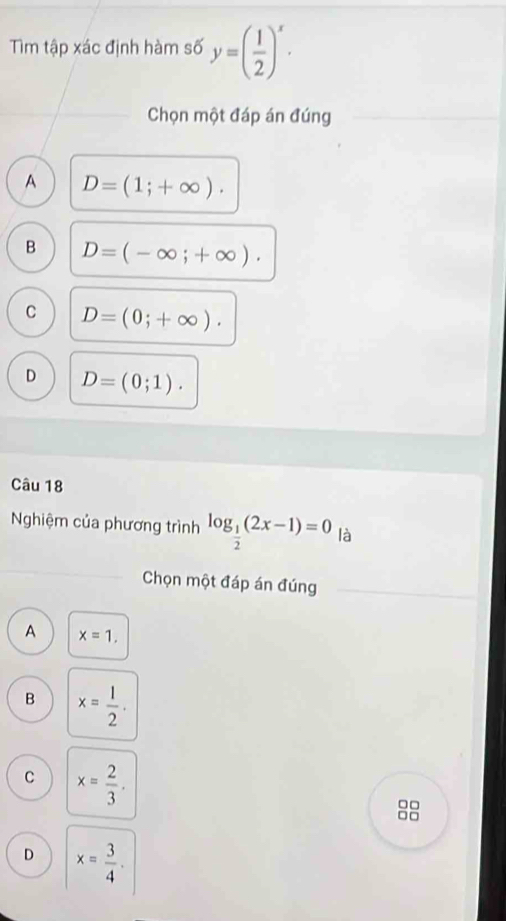 Tìm tập xác định hàm số y=( 1/2 )^x. 
Chọn một đáp án đúng
A D=(1;+∈fty ).
B D=(-∈fty ;+∈fty ).
C D=(0;+∈fty ).
D D=(0;1). 
Câu 18
Nghiệm của phương trình log _ 1/2 (2x-1)=0 là
Chọn một đáp án đúng
A x=1.
B x= 1/2 .
C x= 2/3 . 
88
D x= 3/4 .