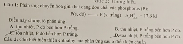 Mrc 2: Thông hiệu
Câu 1: Phản ứng chuyển hoá giữa hai dạng đơn chất của phosphorus (P):
P(s,di)to P(s s, trắng) △ _rH_(298)^0=17,6kJ
Điều này chứng tỏ phản ứng:
A. thu nhiệt, P đỏ bền hơn P trắng. B. thu nhiệt, P trắng bền hơn P đỏ.
C. tỏa nhiệt, P đỏ bền hơn P trắng. D. tỏa nhiệt, P trắng bền hơn P đỏ.
Câu 2: Cho biết biến thiên enthalpy của phản ứng sau ở điều kiện chuẩn