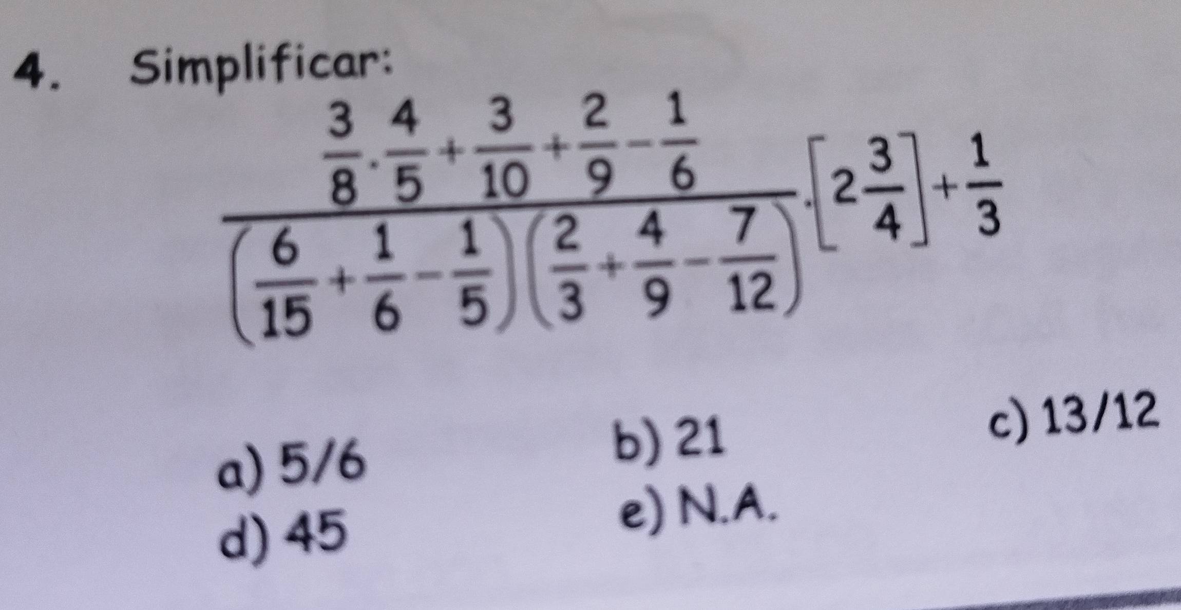 Simplificar:
frac  3/8 ·  4/5 + 3/10 + 2/9 - 1/6 ( 6/15 + 1/6 - 1/5 )( 2/3 + 4/9 - 7/12 )[2 3/4 ]+ 1/3 
a) 5/6
b) 21
c) 13/12
d) 45
e) N.A.