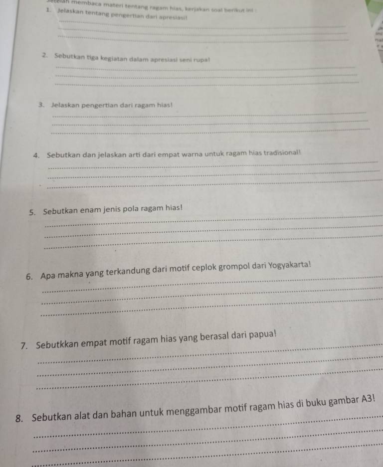 8135 membaca materi tentang ragam hias, kerjakan soal berikut ini 
_ 
1. Jelaskan tentang pengertian dari apresiasi! 
_ 
_ 
_ 
2. Sebutkan tiga kegiatan dalam apresiasi seni rupal 
_ 
_ 
_ 
3. Jelaskan pengertian dari ragam hias! 
_ 
_ 
_ 
4. Sebutkan dan jelaskan arti dari empat warna untuk ragam hias tradisional! 
_ 
_ 
_ 
5. Sebutkan enam jenis pola ragam hias! 
_ 
_ 
_ 
6. Apa makna yang terkandung dari motif ceplok grompol dari Yogyakarta! 
_ 
_ 
_ 
7. Sebutkkan empat motif ragam hias yang berasal dari papua! 
_ 
_ 
_ 
8. Sebutkan alat dan bahan untuk menggambar motif ragam hias di buku gambar A3! 
_ 
_