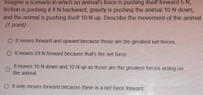 imagine a scenario in which an animal's force is pushing itself forward 5 N,
friction is pushing it 4 N backward, gravity is pushing the animal 10 N down,
and the animal is pushing itself 10 N up. Describe the movement of the animal,
(1 point)
it moves forward and upward because those are the greatest net forces
it moves 29 N forward because that's the net force.
the animal. It moves 10 N down and 10 N up as those are the greatest forces acting on
iIt only moves forward because there is a net force forward .