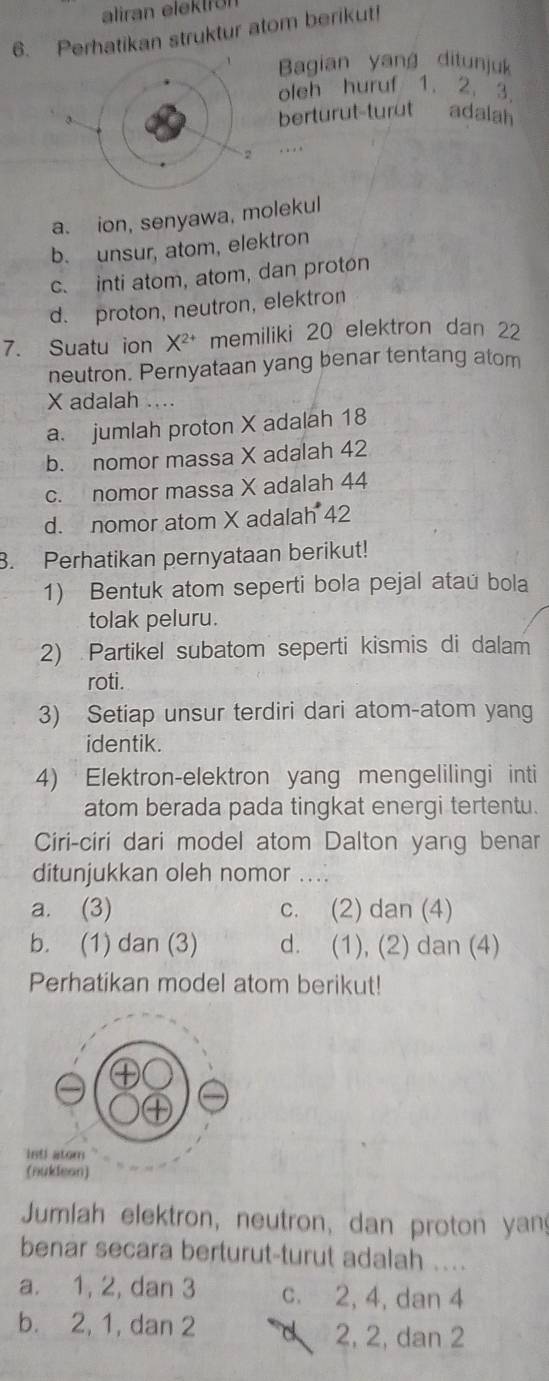 aliran elektron
6. Perhatikan struktur atom berikut!
Bagian yang ditunjuk
oleh huruf 1. 2. 3.
berturut-turut adalah
…
a. ion, senyawa, molekul
b. unsur, atom, elektron
c. inti atom, atom, dan proton
d. proton, neutron, elektron
7. Suatu ion X^(2+) memiliki 20 elektron dan 22
neutron. Pernyataan yang benar tentang atom
X adalah ....
a. jumlah proton X adalah 18
b. nomor massa X adalah 42
c. nomor massa X adalah 44
d. nomor atom X adalah 42
3. Perhatikan pernyataan berikut!
1) Bentuk atom seperti bola pejal ataú bola
tolak peluru.
2) Partikel subatom seperti kismis di dalam
roti.
3) Setiap unsur terdiri dari atom-atom yang
identik.
4) Elektron-elektron yang mengelilingi inti
atom berada pada tingkat energi tertentu.
Ciri-ciri dari model atom Dalton yang benar
ditunjukkan oleh nomor_
a. (3) c. (2) dan (4)
b. (1) dan (3) d. (1), (2) dan (4)
Perhatikan model atom berikut!
Jumlah elektron, neutron, dan proton yan
benar secara berturut-turut adalah ....
a. 1, 2, dan 3 c. 2, 4, dan 4
b. 2, 1, dan 2 d 2, 2, dan 2