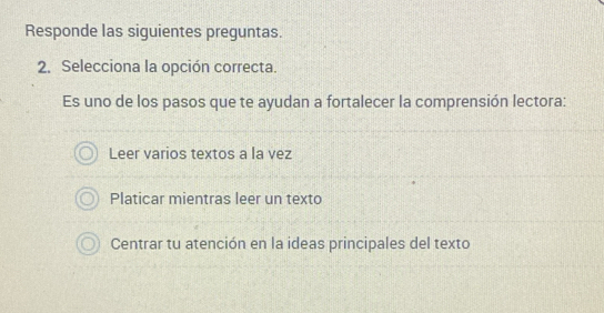 Responde las siguientes preguntas.
2. Selecciona la opción correcta.
Es uno de los pasos que te ayudan a fortalecer la comprensión lectora:
Leer varios textos a la vez
Platicar mientras leer un texto
Centrar tu atención en la ideas principales del texto