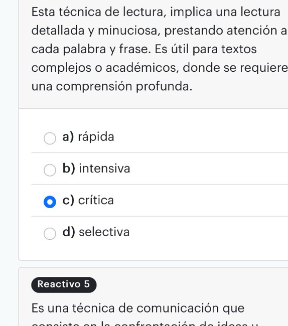 Esta técnica de lectura, implica una lectura
detallada y minuciosa, prestando atención a
cada palabra y frase. Es útil para textos
complejos o académicos, donde se requiere
una comprensión profunda.
a) rápida
b) intensiva
c) crítica
d) selectiva
Reactivo 5
Es una técnica de comunicación que