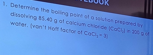 LBOOR 
1. Determine the boiling point of a solution prepared by 
dissolving 85.40 g of calcium chloride 
water. (van't Hoff factor of CaCl_2=3) (CaCl_2) in 200 g of