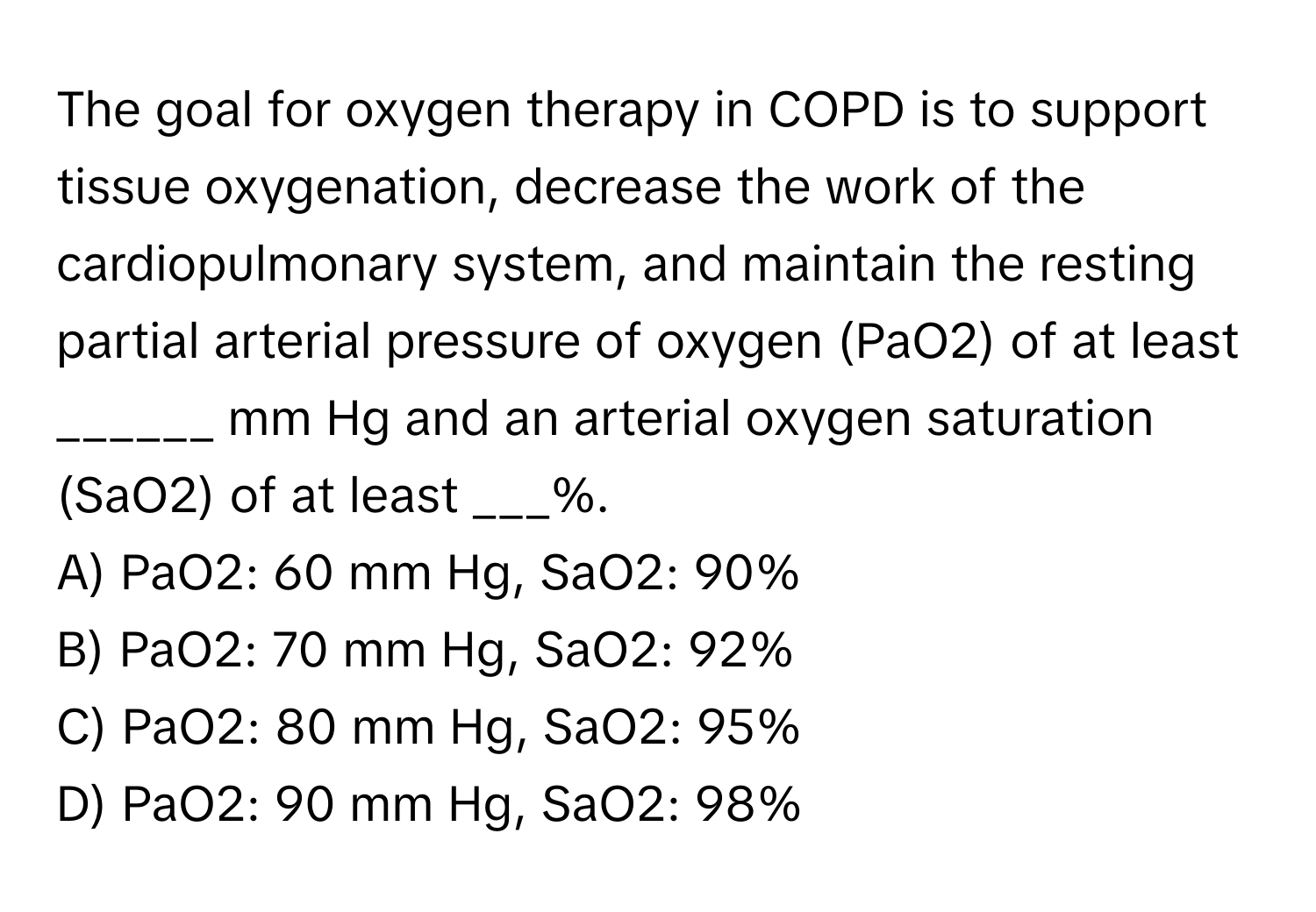 The goal for oxygen therapy in COPD is to support tissue oxygenation, decrease the work of the cardiopulmonary system, and maintain the resting partial arterial pressure of oxygen (PaO2) of at least ______ mm Hg and an arterial oxygen saturation (SaO2) of at least ___%.

A) PaO2: 60 mm Hg, SaO2: 90%
B) PaO2: 70 mm Hg, SaO2: 92%
C) PaO2: 80 mm Hg, SaO2: 95%
D) PaO2: 90 mm Hg, SaO2: 98%