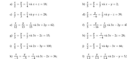  x/2 = y/3 = z/4  và x+z=18 b)  x/5 = y/6 = z/7  và x-y=2; 
c)  x/7 = y/3 = z/4  và y+z=28 d)  x/5 = y/-6 = z/7 v vay-z=39; 
e)  x/12 = y/13 = z/15  và 3x+2y=62; f)  x/5 = y/-16 = z/17  và 3x-2y=47
g)  x/3 = y/5 = z/7  và 3x-2z=15; h)  x/2 = y/3 = z/-4  và 3x-2z=28
i)  x/5 = y/3 = z/2  và 2x-3y=100; j)  x/2 = y/3 = z/6  và 4y-3x=66; 
k)  x/-3 = y/-5 = z/-4  và 3z-2x=36 * 1)  x/12 = y/13 = z/14  và 2x-y=5