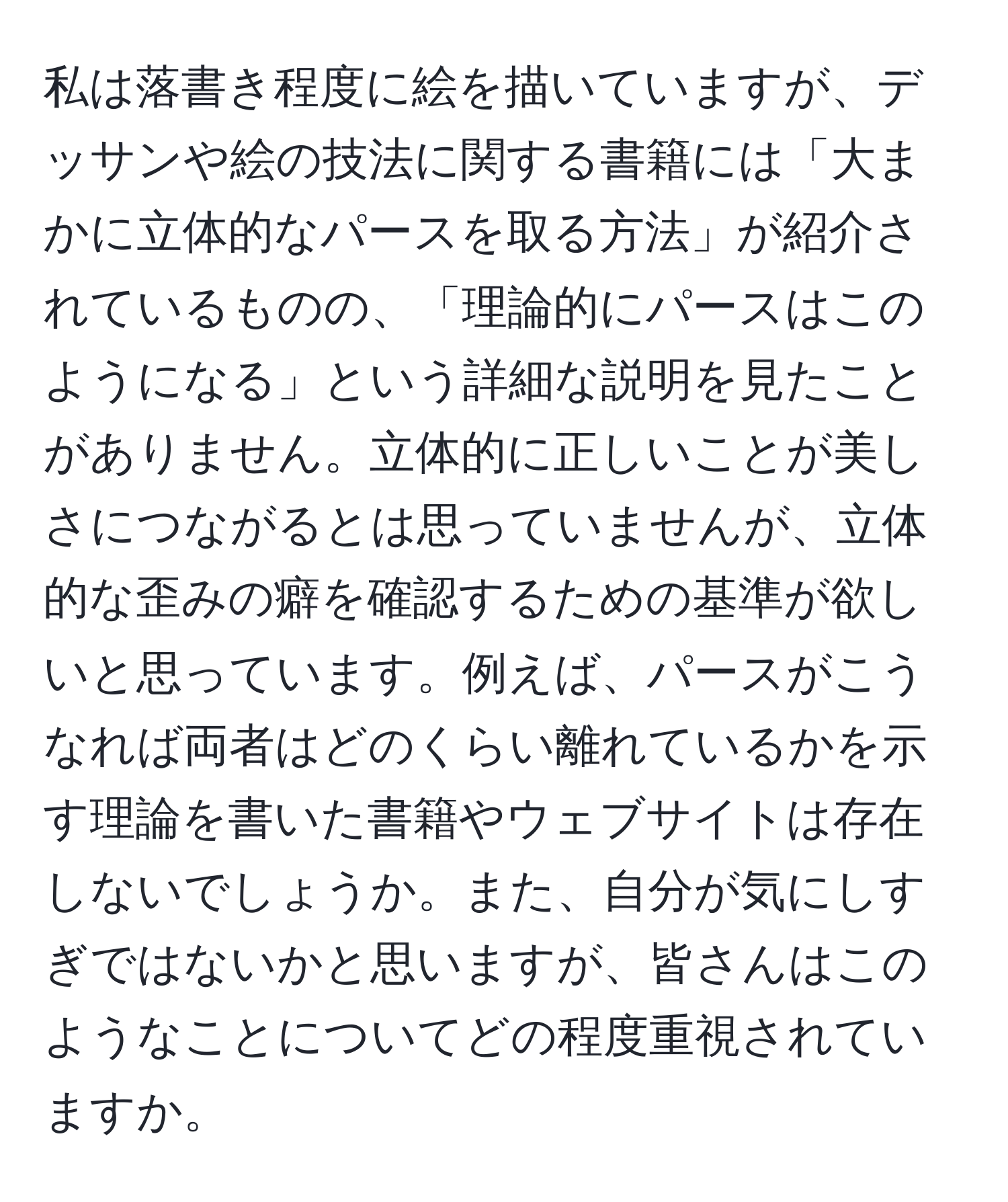 私は落書き程度に絵を描いていますが、デッサンや絵の技法に関する書籍には「大まかに立体的なパースを取る方法」が紹介されているものの、「理論的にパースはこのようになる」という詳細な説明を見たことがありません。立体的に正しいことが美しさにつながるとは思っていませんが、立体的な歪みの癖を確認するための基準が欲しいと思っています。例えば、パースがこうなれば両者はどのくらい離れているかを示す理論を書いた書籍やウェブサイトは存在しないでしょうか。また、自分が気にしすぎではないかと思いますが、皆さんはこのようなことについてどの程度重視されていますか。