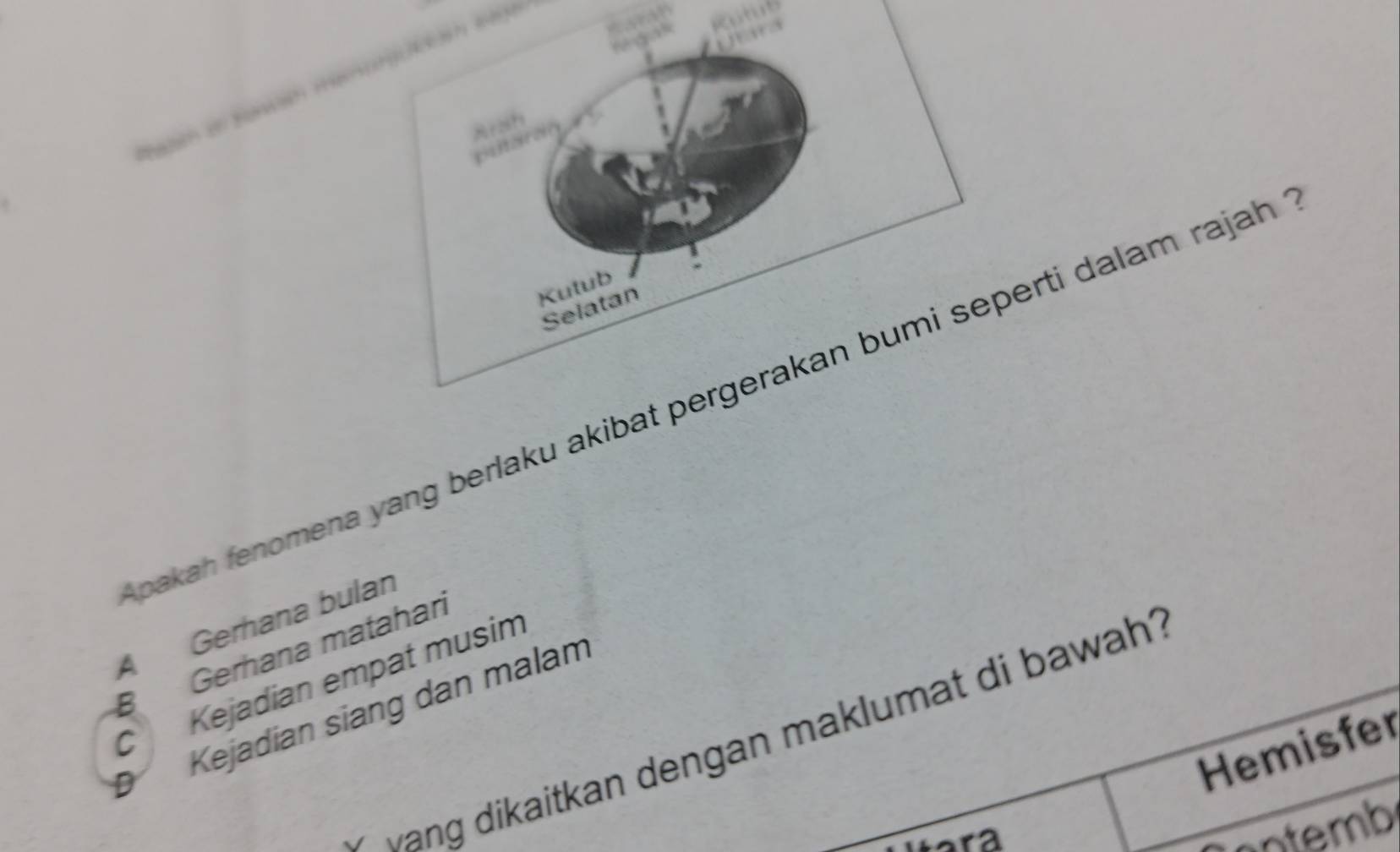 Rutub
U a
r gak

Kutub
Selatan
pakah fenomena yang berlaku akibat pergerakan bumi seperti dalam rajah
A Gerhana bulan
B Gerhana matahari
C Kejadian empat musim
D Kejadian siang dan malam
vang dikaitkan dengan maklumat di bawah?
Hemisfer
r a 
ontemb