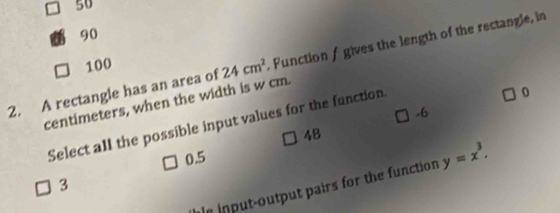 50
90
2. A rectangle has an area of 24cm^2 Function f gives the length of the rectangle, in
100
0
centimeters, when the width is w cm.
-6
Select all the possible input values for the function
48
0.5
le input-output pairs for the function y=x^3.
3