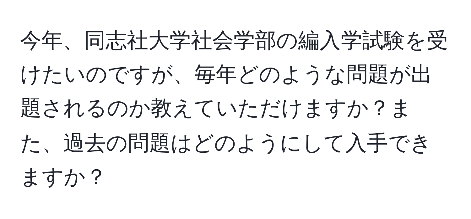 今年、同志社大学社会学部の編入学試験を受けたいのですが、毎年どのような問題が出題されるのか教えていただけますか？また、過去の問題はどのようにして入手できますか？