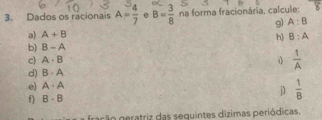 Dados os racionais A= 4/7  e B= 3/8  na forma fracionária, calcule: 
g) A:B
a) A+B h) B:A
b) B-A
c) A· B i)  1/A 
d) B· A
e) A· A
j) 
f) B· B  1/B 
ração eratriz das seguintes dízimas periódicas.