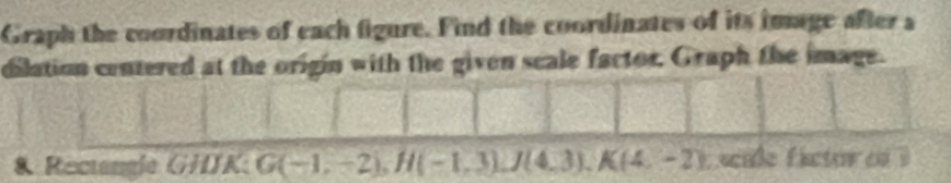 Graph the coordinates of each figure. Find the coordinates of its image after a 
dilation centered at the origin with the given scale factor, Graph the image. 
& Rectangie GHJK; G(-1,-2), H(-1,3), J(4,3), K(4,-2) scale fictor of ?