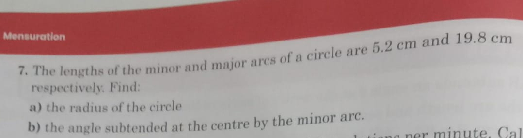 Mensuration 
7. The lengths of the minor and major arcs of a circle are 5.2 cm and 19.8 cm
respectively. Find: 
a) the radius of the circle 
b) the angle subtended at the centre by the minor arc. 
r inu te.