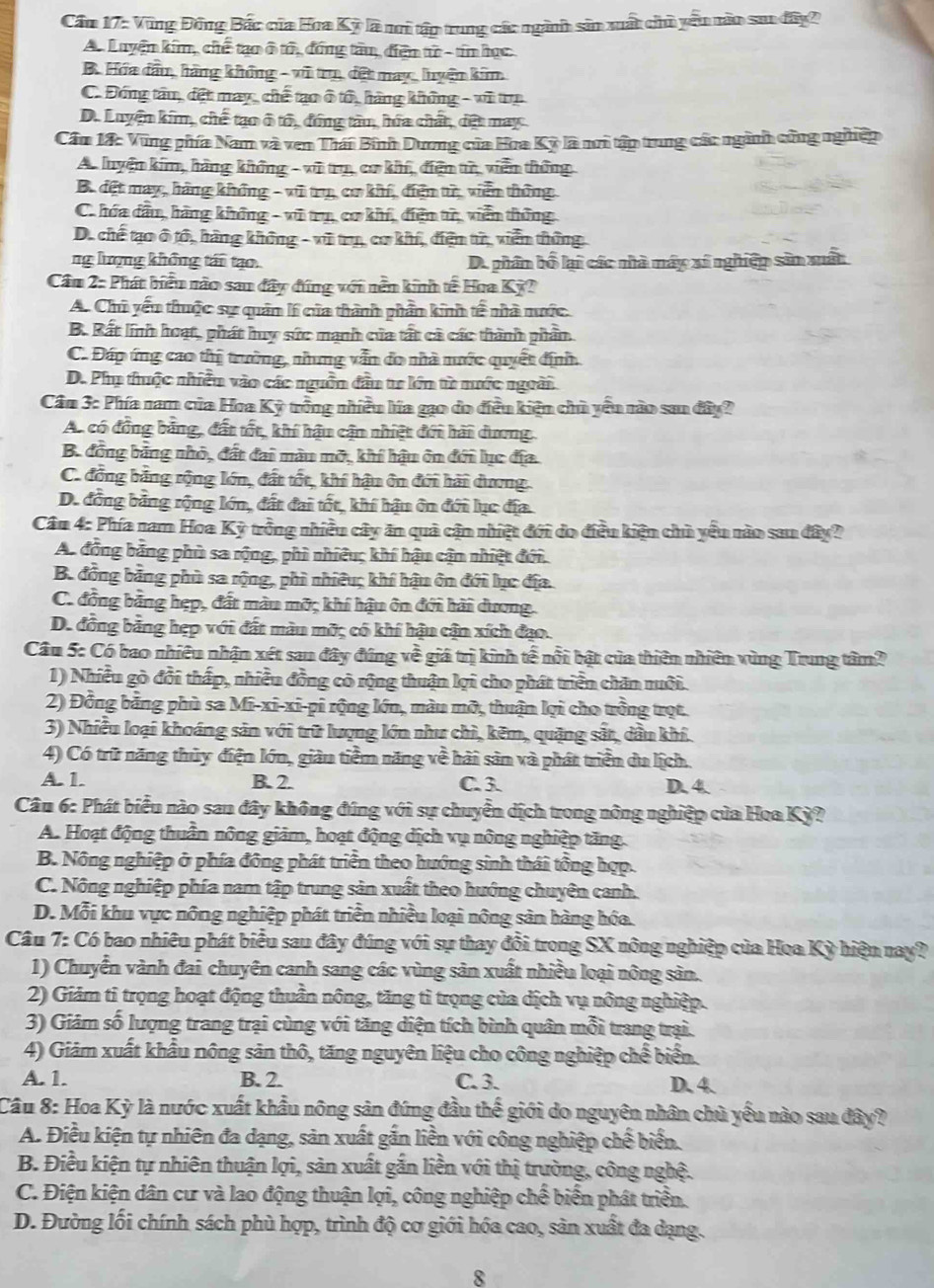 Cầu 17: Vũng Đông Bắc của Hoa Kỳ là nì tập trung các ngành sản xuất chủ yêu nào saa đây2
An Luyện kim, chế tạo ô tử, đồng tâu, điện tử - tín học.
B. Hóa đầu, hàng không - vũ trụ, đết may, huyện kim
C. Đóng tâu, đệt may, chế tạo ô tổ, hàng không - vũ trụ
D. Luyện kim, chế tạo ô tổ, đóng tàu, hứa chất, đệt may.
Cầm 18: Vũng phía Nam và ven Thái Bình Dương của Hoa Kỳ là nơi tập trung các ngành cứng nghiệp
A luyện kim, hàng không - vũ trụ, cơ khí, điện tử, viễn thông
B. đệt may, hàng không - vũ trụ, cơ khí, điện từ, viễn thông
C. hóa đầu, hàng không - vũ trụ, cơ khí, điện tử, viễn thông
D. chế tạo ô tổ, hàng không - vũ trụ, cơ khí, điện tử, viễn thông
ng lượng không tái tạo. D. phần bố lại các nà máy xí nghiệp sản xuất
Cầu 2: Phát biểu nào san đây đứng với nền kinh tế Hoa Kỳ?
A. Chủ yếu thuộc sự quản lí của thành phần kinh tế nhà nước.
B. Rất lính hoạt, phát huy sức mạnh của tất cả các thành phần
C. Đáp ứng cao thị trường, nhng vẫn đo nhà nước quyết định.
D. Phụ thuộc nhiền vào các nguồn dân tr lớn từ nước ngoài
Cầm 3: Phía nam của Hoa Kỳ trồng nhiều lía gạo do điều kiện chủ yêu nào san đây?
A. có đồng bằng, đất tốt, khí hậu cận nhiệt đới hài dương.
B. đồng bằng nhỏ, đất đai màn mỡ, khí hậu ôn đới lục địa
C. đồng bằng rộng lớn, đất tốt, khí hậu ôn đới hải dương.
D. đồng bảng rộng lớn, đất đai tốt, khí hậu ôn đới lục địa
Câu 4: Phía nam Hoa Kỳ trồng nhiều cây ăn quả cận nhiệt đới do điều kiện chủ yêu nào sau đây?
A. đồng bảng phù sa rộng, phi nhiều; khí hậu cận nhiệt đới.
B. đồng bằng phù sa rộng, phi nhiều; khí hậu ôn đới lục địa.
C. đồng bằng hẹp, đất màu mỡ; khí hậu ôn đới hải dương.
D. đồng bằng hẹp với đất màu mỡ; có khí hậu cận xích đạo.
Câu 5: Có bao nhiêu nhận xét sau đây đúng về giá trị kinh tế nổi bật của thiên nhiên vùng Trung tâm?
1) Nhiều gò đổi thấp, nhiều đồng có rộng thuận lợi cho phát triển chăn ruôi.
2) Đồng bằng phù sa Mi-xi-xi-pi rộng lớn, màu mỡ, thuận lợi cho trồng trọt.
3) Nhiều loại khoáng sản với trữ lượng lớn như chì, kẽm, quặng sắt, dầu khí.
4) Có trữ năng thủy điện lớn, giàu tiềm năng về hải sản và phát triển du lịch.
A. 1. B. 2. C. 3. D. 4
Câu 6: Phát biểu nào sau đây không đúng với sự chuyển dịch trong nông nghiệp của Hoa Kỳ?
A. Hoạt động thuần nông giảm, hoạt động dịch vụ nông nghiệp tăng.
B. Nông nghiệp ở phía đông phát triển theo hướng sinh thái tổng hợp.
C. Nông nghiệp phía nam tập trung sản xuất theo hướng chuyên canh.
D. Mỗi khu vực nông nghiệp phát triển nhiều loại nông sản hàng hóa.
Câu 7: Có bao nhiêu phát biểu sau đây đúng với sự thay đổi trong SX nông nghiệp của Hoa Kỳ hiện nay?
1) Chuyển vành đai chuyên canh sang các vùng sản xuất nhiều loại nông sản.
2) Giám tỉ trọng hoạt động thuần nông, tăng tì trọng của dịch vụ nông nghiệp.
3) Giám số lượng trang trại cùng với tăng diện tích bình quân mỗi trang trại.
4) Giảm xuất khẩu nông sản thô, tăng nguyên liệu cho công nghiệp chế biển.
A. 1. B. 2. C. 3. D. 4.
Câu 8: Hoa Kỳ là nước xuất khẩu nông sản đứng đầu thế giới do nguyên nhân chủ yếu nào sau đây?
A. Điều kiện tự nhiên đa dạng, sản xuất gắn liền với công nghiệp chế biến.
B. Điều kiện tự nhiên thuận lợi, sản xuất gắn liền với thị trường, công nghệ.
C. Điện kiện dân cư và lao động thuận lợi, công nghiệp chế biển phát triển.
D. Đường lối chính sách phù hợp, trình độ cơ giới hóa cao, sản xuất đa dạng.
8