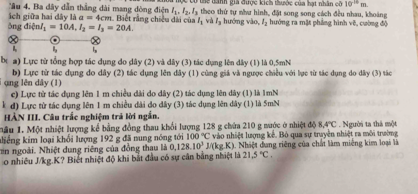 hộc có thể danh gia được kích thước của hạt nhân cổ 10^(-10)m.
Câu 4. Ba dây dẫn thẳng dài mang dòng điện I_1,I_2,I_3 theo thứ tự như hình, đặt song song cách đều nhau, khoảng
ách giữa hai dây là a=4cm :. Biết rằng chiều dài của I_1 và I_3 hướng vào, I_2 hướng ra mặt phẳng hình vẽ, cường độ
òng dienlnI_1=10A,I_2=I_3=20A.
be a) Lực từ tổng hợp tác dụng do dây (2) và dây (3) tác dụng lên dây (1) là 0,5mN
b) Lực từ tác dụng do dây (2) tác dụng lên dây (1) cùng giá và ngược chiều với lực từ tác dụng do dây (3) tác
(ng lên dây (1)
c) Lực từ tác dụng lên 1 m chiều dài do dây (2) tác dụng lên dây (1) là 1mN
k d) Lực từ tác dụng lên 1 m chiều dài do dây (3) tác dụng lên dây (1) là 5mN
HÀN III. Câu trắc nghiệm trả lời ngắn.
mâu 1. Một nhiệt lượng kế bằng đồng thau khối lượng 128 g chứa 210 g nước ở nhiệt độ 8,4°C. Người ta thả một
aliếng kim loại khối lượng 192 g đã nung nóng tới 100°C vào nhiệt lượng kế. Bỏ qua sự truyền nhiệt ra môi trường
n ngoài. Nhiệt dung riêng của đồng thau là 0,128.10^3J/(kg.K) 0. Nhiệt dung riêng của chất làm miếng kim loại là
Lo nhiêu J/kg.K? Biết nhiệt độ khi bắt đầu có sự cân bằng nhiệt là 21,5°C.