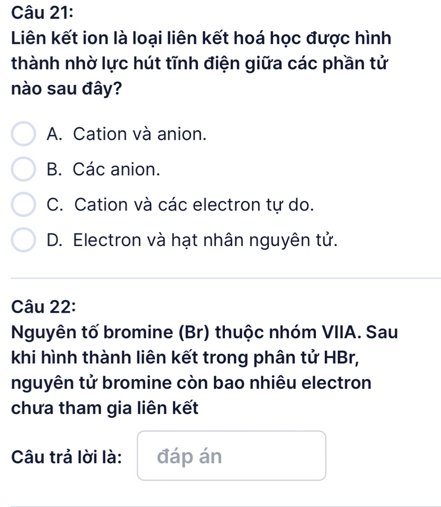 Liên kết ion là loại liên kết hoá học được hình
thành nhờ lực hút tĩnh điện giữa các phần tử
nào sau đây?
A. Cation và anion.
B. Các anion.
C. Cation và các electron tự do.
D. Electron và hạt nhân nguyên tử.
Câu 22:
Nguyên tố bromine (Br) thuộc nhóm VIIA. Sau
khi hình thành liên kết trong phân tử HBr,
nguyên tử bromine còn bao nhiêu electron
chưa tham gia liên kết
Câu trả lời là: đáp án